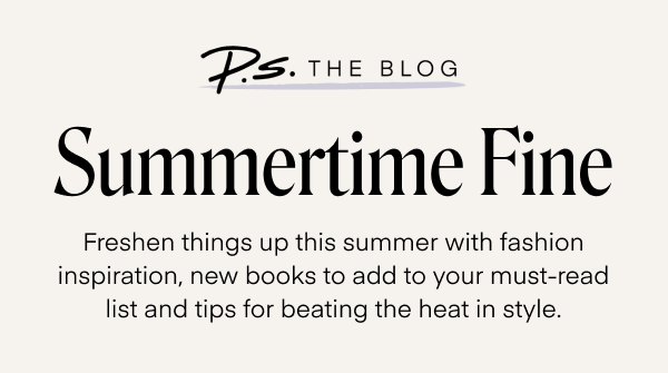 Summertime Fine. Freshen things up this summer with fashion inspiration, new books to add to your must-read list and tips for beating the heat in style.