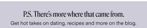 P.S There's more where that came from. Get hot takes on dating, recipes and more on the blog. 