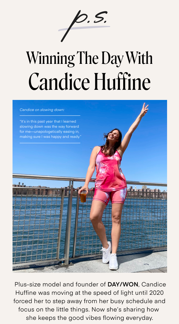 Winning The Day With Candice Huffine. Candice on slowing down: It's in this past year that I learned slowing down was the way forward for me - unapologetically easing in, making sure I was happy and ready. Plus-size model and founder of DAY/WON, Candice Huffine was moving at the speed of light until 2020 forced ehr to step away from her busy schedule and focus on the little things. Now she's sharing how she keeps the good vibes flowing everyday.