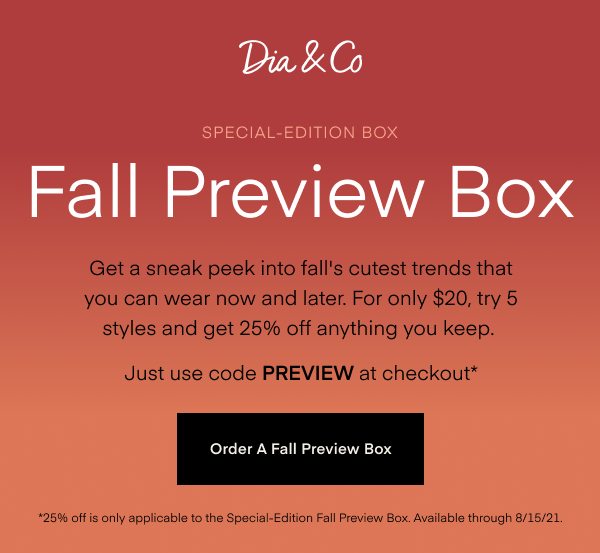 Special-Edition Box Fall Preview Box Get a sneak peek into fall's cutest trends that you can wear now and later. For only $20, try 5 styles and get 25% off anything you keep. Just use code PREVIEW at checkout. Order A Fall Preview Box