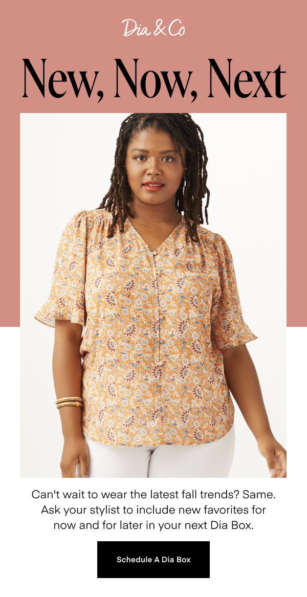 New, Now, Next Can't wait to wear the latest fall trends? Same. Ask your stylist to include new favorites for now and for later in your next Dia Box. Schedule A Dia Box