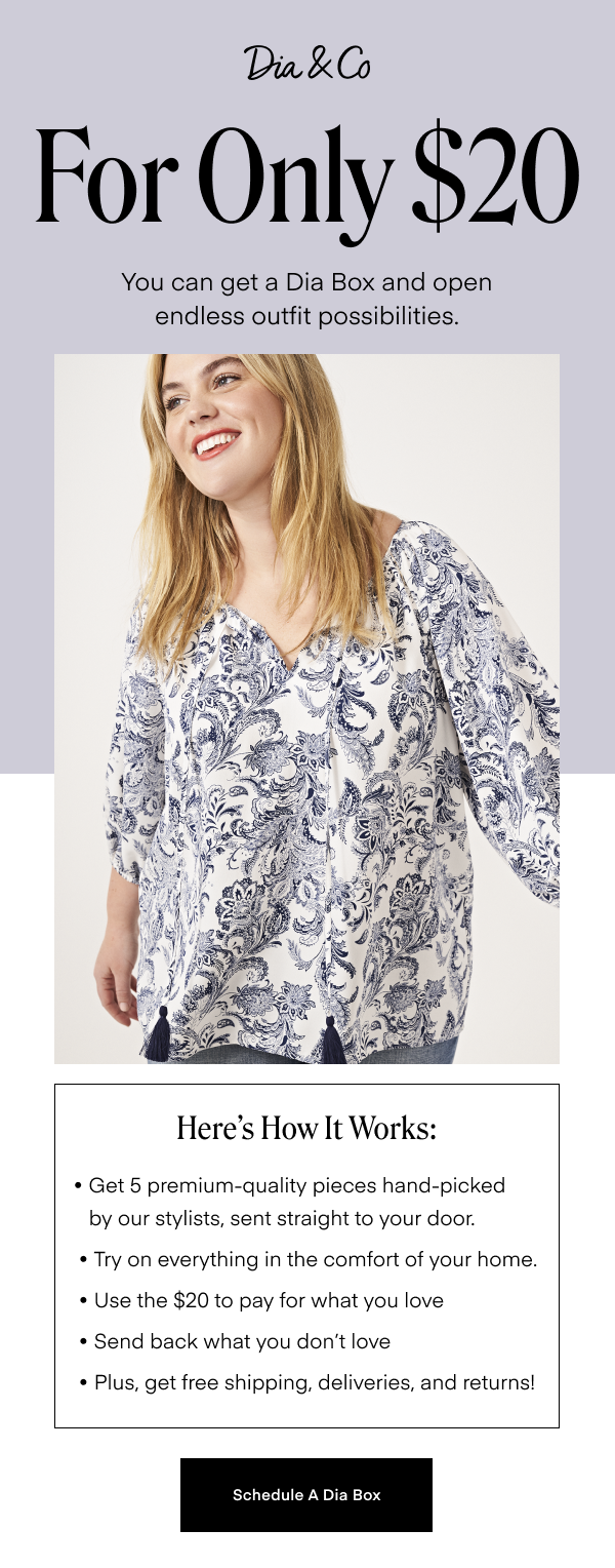 For Only $20 you can get a Dia Box and open endless outfit possibilities. Here's How It Works: Get 5 premium-quality pieces hand-picked by our stylists, sent straight to your door, Try on everything in the comfort of your home, use the $20 to pay for what you love, send back what you don't love, plus, get free shipping, deliveries and returns! Schedule A Dia Box.