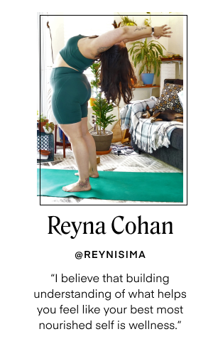 Reyna Cohan - @REYNISIMA. I believe that building understanding of what helps you feel like your best most nourished self is wellness.