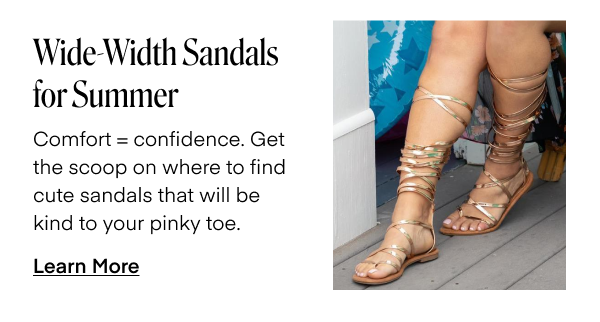 Wide-Width Sandals for Summer. Comfort = confidence. Get the scoop on where to find cute sandals that will be kind to your pinky toe. Learn More.