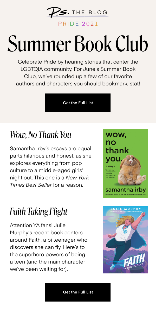 Summer Book Club. Celebrate Pride by hearing stories that center the LGBTQIA community. For June’s Summer Book Club, we’ve rounded up a few of our favorite authors and characters you should bookmark, stat! Get the Full List. Wow, No Thank You. Samantha Irby’s essays are equal parts hilarious and honest, as she explores everything from pop culture to a middle-aged girls’ night out. This one is a New York Times Best Seller for a reason. Faith Taking Flight. Attention YA fans! Julie Murphy’s recent book centers around Faith, a bi teenager who discovers she can fly. Here’s to the superhero powers of being a teen (and the main character we’ve been waiting for). Get the Full List.