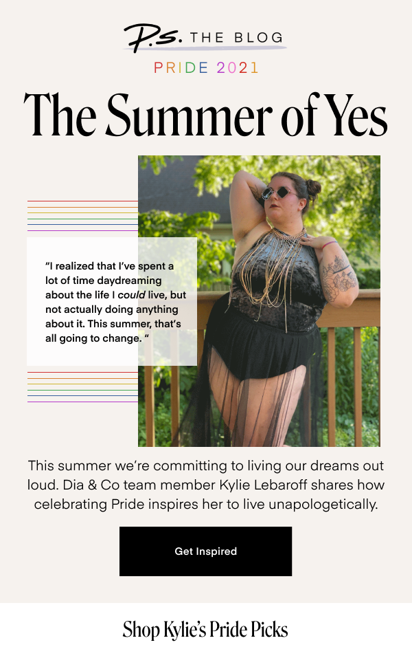 The Summer of Yes. I realized that I’ve spent a lot of time daydreaming about the life I COULD live, but not actually doing anything about it. This summer, that’s all going to change. This summer we’re committing to living our dreams out loud. Dia & Co team member Kylie Lebaroff shares how celebrating Pride inspires her to live unapologetically. Get Inspired. Shop Kylie's Pride Picks.