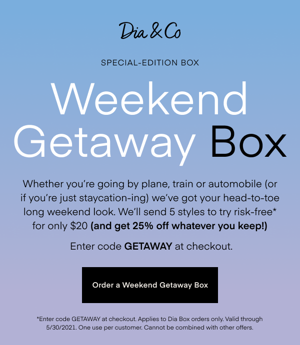 Weekend Getaway Box. Whether you’re going by plane, train or automobile (or if you’re just staycation-ing) we’ve got your head-to-toe Memorial Weekend look. We’ll send 5 styles to try risk-free* for only $20 (and get 25% off whatever you keep!) Enter code GETAWAY at checkout. Order a Weekend Getaway Box. *Enter code GETAWAY at checkout. Applies to Dia Box orders only. Valid through 5/30/2021. One use per customer. Cannot be combined with other offers.