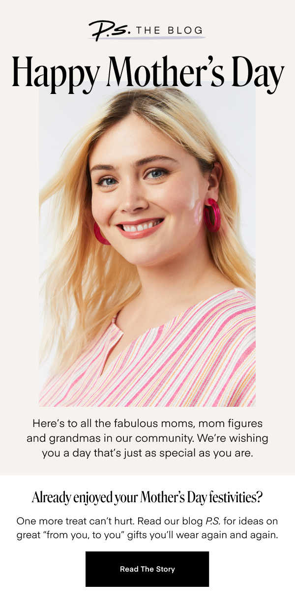 Happy Mother's Day. Here's to all the fabulous moms, mom figures and grandmas in our community. We're wishing you a day that's just as special as you are. Already enjoyed your Mother's Day festivities? One more treat can't hurt. Read our blog P.S. for ideas on great 