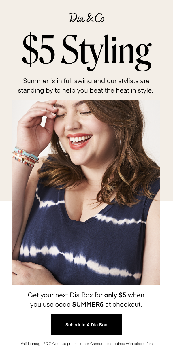 $5 Styling. Summer is in full swing and our stylists are standing by to help you beat the heat in style. Get your next Dia Box for only $5 when you use code SUMMER5 at checkout, Schedule A Dia Box. *Valid through 6/27. One use per customer. Cannot be combined with other offers.