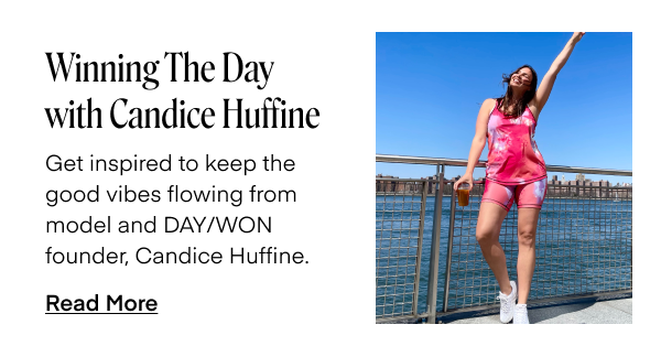 Winning The Day with Candice Huffine. Get inspired to keep the good vibes flowing from model and DAY/WON founder, Candice Huffine. Read More.